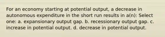 For an economy starting at potential output, a decrease in autonomous expenditure in the short run results in a(n): Select one: a. expansionary output gap. b. recessionary output gap. c. increase in potential output. d. decrease in potential output.