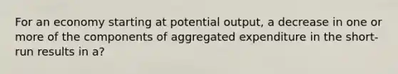 For an economy starting at potential output, a decrease in one or more of the components of aggregated expenditure in the short-run results in a?