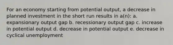 For an economy starting from potential output, a decrease in planned investment in the short run results in a(n): a. expansionary output gap b. recessionary output gap c. increase in potential output d. decrease in potential output e. decrease in cyclical unemployment