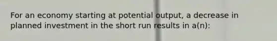 For an economy starting at potential output, a decrease in planned investment in the short run results in a(n):