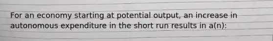 For an economy starting at potential output, an increase in autonomous expenditure in the short run results in a(n):