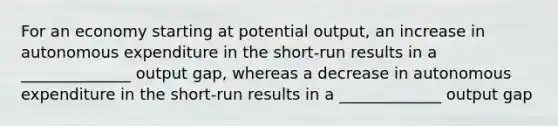 For an economy starting at potential output, an increase in autonomous expenditure in the short-run results in a ______________ output gap, whereas a decrease in autonomous expenditure in the short-run results in a _____________ output gap