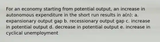 For an economy starting from potential output, an increase in autonomous expenditure in the short run results in a(n): a. expansionary output gap b. recessionary output gap c. increase in potential output d. decrease in potential output e. increase in cyclical unemployment