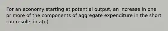 For an economy starting at potential output, an increase in one or more of the components of aggregate expenditure in the short run results in a(n)