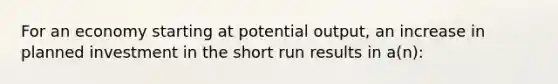 For an economy starting at potential output, an increase in planned investment in the short run results in a(n):