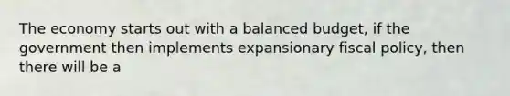 The economy starts out with a balanced budget, if the government then implements expansionary fiscal policy, then there will be a