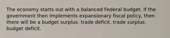 The economy starts out with a balanced Federal budget. If the government then implements expansionary fiscal policy, then there will be a budget surplus. trade deficit. trade surplus. budget deficit.