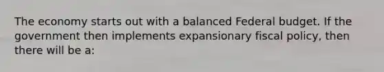 The economy starts out with a balanced Federal budget. If the government then implements expansionary fiscal policy, then there will be a: