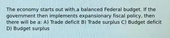 The economy starts out with a balanced Federal budget. If the government then implements expansionary fiscal policy, then there will be a: A) Trade deficit B) Trade surplus C) Budget deficit D) Budget surplus