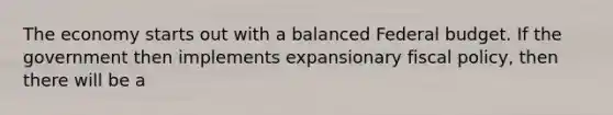 The economy starts out with a balanced Federal budget. If the government then implements expansionary <a href='https://www.questionai.com/knowledge/kPTgdbKdvz-fiscal-policy' class='anchor-knowledge'>fiscal policy</a>, then there will be a