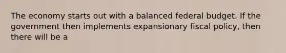 The economy starts out with a balanced federal budget. If the government then implements expansionary <a href='https://www.questionai.com/knowledge/kPTgdbKdvz-fiscal-policy' class='anchor-knowledge'>fiscal policy</a>, then there will be a