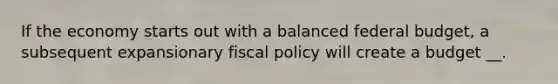 If the economy starts out with a balanced federal budget, a subsequent expansionary fiscal policy will create a budget __.