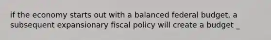 if the economy starts out with a balanced federal budget, a subsequent expansionary fiscal policy will create a budget _