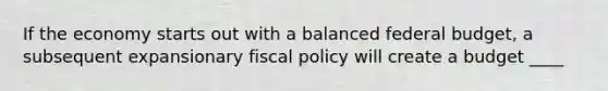 If the economy starts out with a balanced federal budget, a subsequent expansionary fiscal policy will create a budget ____