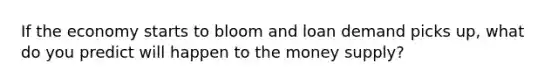 If the economy starts to bloom and loan demand picks up, what do you predict will happen to the money supply?