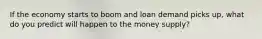 If the economy starts to boom and loan demand picks up, what do you predict will happen to the money supply?