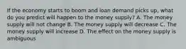 If the economy starts to boom and loan demand picks​ up, what do you predict will happen to the money​ supply? A. The money supply will not change B. The money supply will decrease C. The money supply will increase D. The effect on the money supply is ambiguous