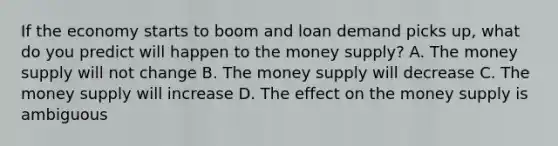 If the economy starts to boom and loan demand picks​ up, what do you predict will happen to the money​ supply? A. The money supply will not change B. The money supply will decrease C. The money supply will increase D. The effect on the money supply is ambiguous