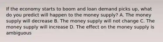 If the economy starts to boom and loan demand picks​ up, what do you predict will happen to the money​ supply? A. The money supply will decrease B. The money supply will not change C. The money supply will increase D. The effect on the money supply is ambiguous