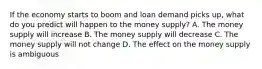 If the economy starts to boom and loan demand picks​ up, what do you predict will happen to the money​ supply? A. The money supply will increase B. The money supply will decrease C. The money supply will not change D. The effect on the money supply is ambiguous