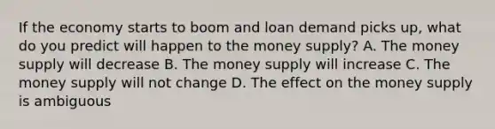 If the economy starts to boom and loan demand picks​ up, what do you predict will happen to the money​ supply? A. The money supply will decrease B. The money supply will increase C. The money supply will not change D. The effect on the money supply is ambiguous