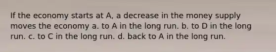 If the economy starts at A, a decrease in the money supply moves the economy a. to A in the long run. b. to D in the long run. c. to C in the long run. d. back to A in the long run.