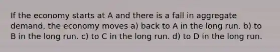 If the economy starts at A and there is a fall in aggregate demand, the economy moves a) back to A in the long run. b) to B in the long run. c) to C in the long run. d) to D in the long run.