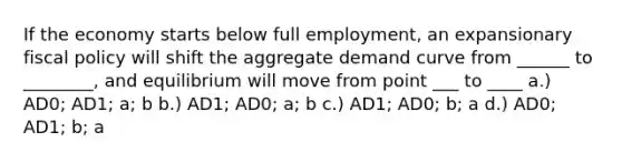 If the economy starts below full employment, an expansionary fiscal policy will shift the aggregate demand curve from ______ to ________, and equilibrium will move from point ___ to ____ a.) AD0; AD1; a; b b.) AD1; AD0; a; b c.) AD1; AD0; b; a d.) AD0; AD1; b; a