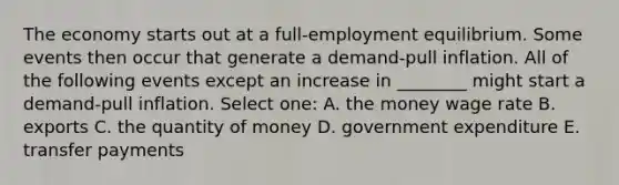 The economy starts out at a full-employment equilibrium. Some events then occur that generate a demand-pull inflation. All of the following events except an increase in ________ might start a demand-pull inflation. Select one: A. the money wage rate B. exports C. the quantity of money D. government expenditure E. transfer payments