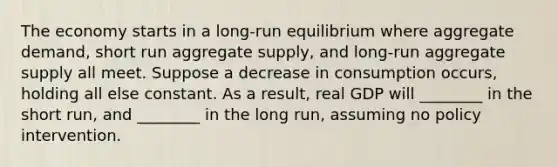 The economy starts in a long-run equilibrium where aggregate demand, short run aggregate supply, and long-run aggregate supply all meet. Suppose a decrease in consumption occurs, holding all else constant. As a result, real GDP will ________ in the short run, and ________ in the long run, assuming no policy intervention.