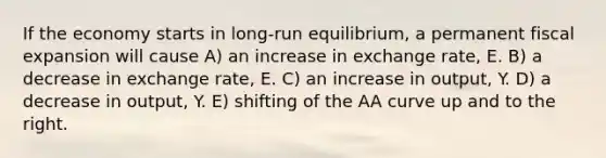 If the economy starts in long-run equilibrium, a permanent fiscal expansion will cause A) an increase in exchange rate, E. B) a decrease in exchange rate, E. C) an increase in output, Y. D) a decrease in output, Y. E) shifting of the AA curve up and to the right.