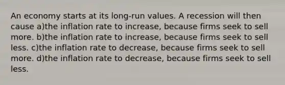 An economy starts at its long-run values. A recession will then cause a)the inflation rate to increase, because firms seek to sell more. b)the inflation rate to increase, because firms seek to sell less. c)the inflation rate to decrease, because firms seek to sell more. d)the inflation rate to decrease, because firms seek to sell less.