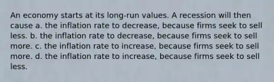 An economy starts at its long-run values. A recession will then cause a. the inflation rate to decrease, because firms seek to sell less. b. the inflation rate to decrease, because firms seek to sell more. c. the inflation rate to increase, because firms seek to sell more. d. the inflation rate to increase, because firms seek to sell less.