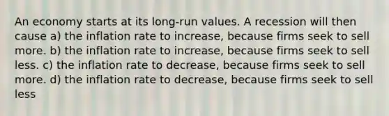 An economy starts at its long-run values. A recession will then cause a) the inflation rate to increase, because firms seek to sell more. b) the inflation rate to increase, because firms seek to sell less. c) the inflation rate to decrease, because firms seek to sell more. d) the inflation rate to decrease, because firms seek to sell less