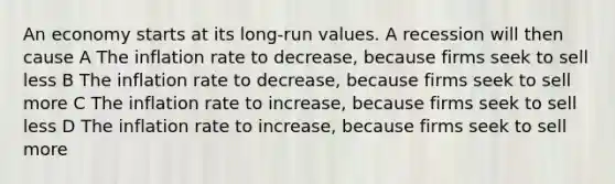 An economy starts at its long-run values. A recession will then cause A The inflation rate to decrease, because firms seek to sell less B The inflation rate to decrease, because firms seek to sell more C The inflation rate to increase, because firms seek to sell less D The inflation rate to increase, because firms seek to sell more