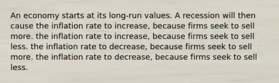 An economy starts at its long-run values. A recession will then cause the inflation rate to increase, because firms seek to sell more. the inflation rate to increase, because firms seek to sell less. the inflation rate to decrease, because firms seek to sell more. the inflation rate to decrease, because firms seek to sell less.