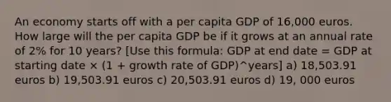 An economy starts off with a per capita GDP of 16,000 euros. How large will the per capita GDP be if it grows at an annual rate of 2% for 10 years? [Use this formula: GDP at end date = GDP at starting date × (1 + growth rate of GDP)^years] a) 18,503.91 euros b) 19,503.91 euros c) 20,503.91 euros d) 19, 000 euros