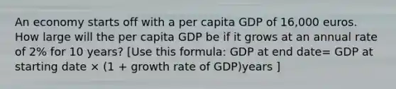 An economy starts off with a per capita GDP of 16,000 euros. How large will the per capita GDP be if it grows at an annual rate of 2% for 10 years? [Use this formula: GDP at end date= GDP at starting date × (1 + growth rate of GDP)years ]