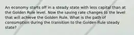 An economy starts off in a steady state with less capital than at the Golden Rule level. Now the saving rate changes to the level that will achieve the Golden Rule. What is the path of consumption during the transition to the Golden Rule steady state?