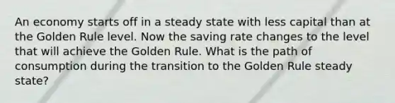 An economy starts off in a steady state with less capital than at the Golden Rule level. Now the saving rate changes to the level that will achieve the Golden Rule. What is the path of consumption during the transition to the Golden Rule steady state?