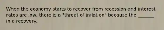 When the economy starts to recover from recession and interest rates are​ low, there is a​ "threat of​ inflation" because the​ _______ in a recovery.