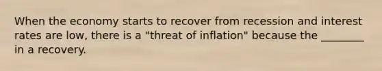 When the economy starts to recover from recession and interest rates are low, there is a "threat of inflation" because the ________ in a recovery.