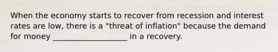 When the economy starts to recover from recession and interest rates are​ low, there is a​ "threat of​ inflation" because the demand for money ___________________ in a recovery.