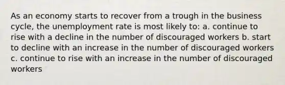 As an economy starts to recover from a trough in the business cycle, the unemployment rate is most likely to: a. continue to rise with a decline in the number of discouraged workers b. start to decline with an increase in the number of discouraged workers c. continue to rise with an increase in the number of discouraged workers