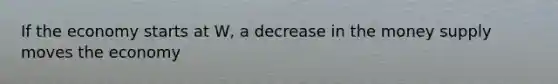 If the economy starts at W, a decrease in the money supply moves the economy