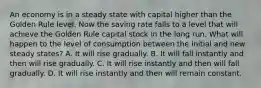 An economy is in a steady state with capital higher than the Golden Rule level. Now the saving rate falls to a level that will achieve the Golden Rule capital stock in the long run. What will happen to the level of consumption between the initial and new steady states? A. It will rise gradually. B. It will fall instantly and then will rise gradually. C. It will rise instantly and then will fall gradually. D. It will rise instantly and then will remain constant.