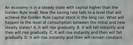 An economy is in a steady state with capital higher than the Golden Rule level. Now the saving rate falls to a level that will achieve the Golden Rule capital stock in the long run. What will happen to the level of consumption between the initial and new steady states? A. It will rise gradually. B. It will fall instantly and then will rise gradually. C. It will rise instantly and then will fall gradually. D. It will rise instantly and then will remain constant.