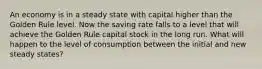 An economy is in a steady state with capital higher than the Golden Rule level. Now the saving rate falls to a level that will achieve the Golden Rule capital stock in the long run. What will happen to the level of consumption between the initial and new steady states?