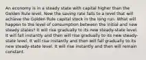 An economy is in a steady state with capital higher than the Golden Rule level. Now the saving rate falls to a level that will achieve the Golden Rule capital stock in the long run. What will happen to the level of consumption between the initial and new steady states? It will rise gradually to its new steady-state level. It will fall instantly and then will rise gradually to its new steady-state level. It will rise instantly and then will fall gradually to its new steady-state level. It will rise instantly and then will remain constant.