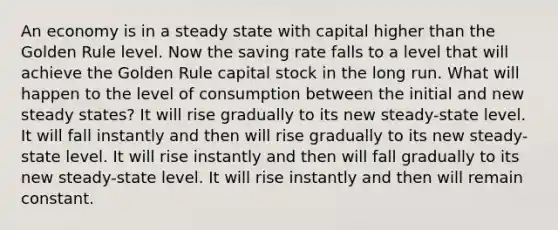 An economy is in a steady state with capital higher than the Golden Rule level. Now the saving rate falls to a level that will achieve the Golden Rule capital stock in the long run. What will happen to the level of consumption between the initial and new steady states? It will rise gradually to its new steady-state level. It will fall instantly and then will rise gradually to its new steady-state level. It will rise instantly and then will fall gradually to its new steady-state level. It will rise instantly and then will remain constant.